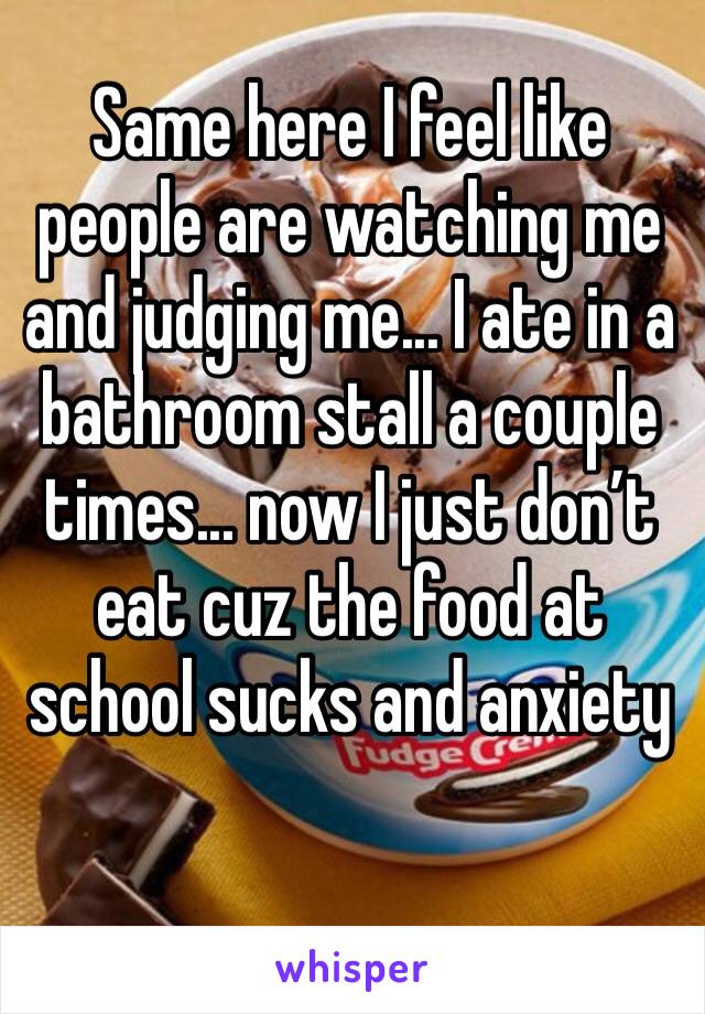 Same here I feel like people are watching me and judging me... I ate in a bathroom stall a couple times... now I just don’t eat cuz the food at school sucks and anxiety 