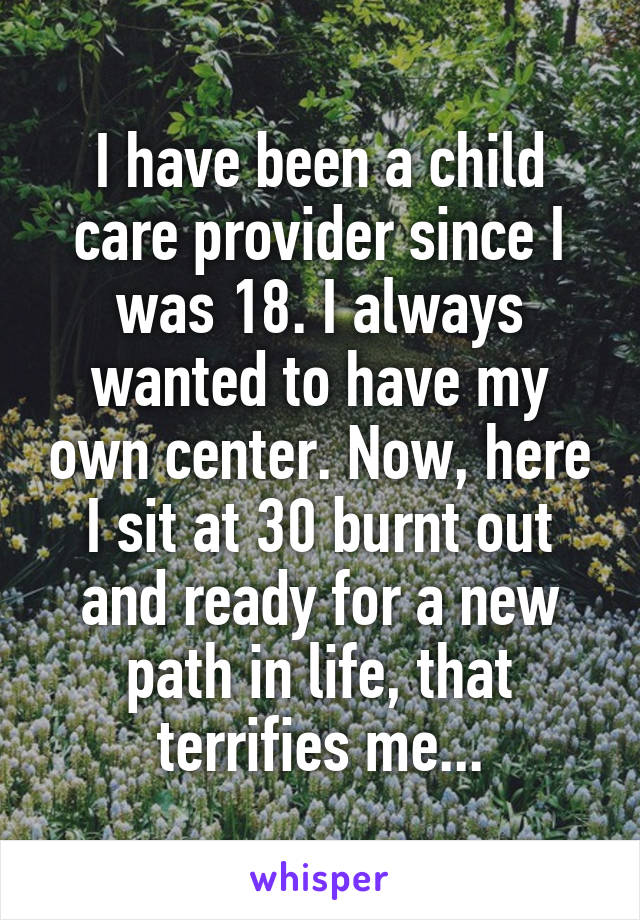 I have been a child care provider since I was 18. I always wanted to have my own center. Now, here I sit at 30 burnt out and ready for a new path in life, that terrifies me...