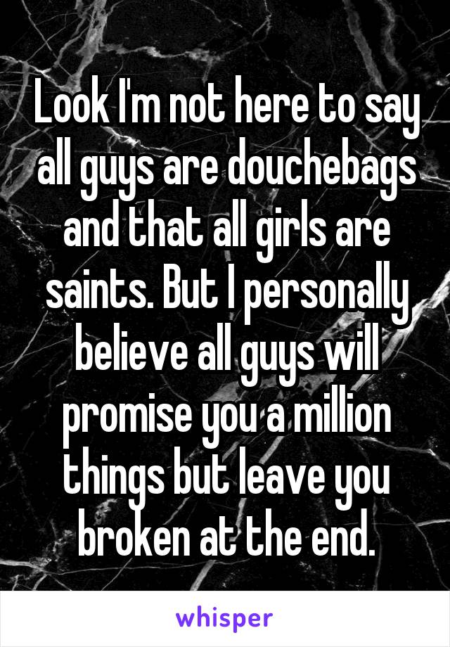 Look I'm not here to say all guys are douchebags and that all girls are saints. But I personally believe all guys will promise you a million things but leave you broken at the end.