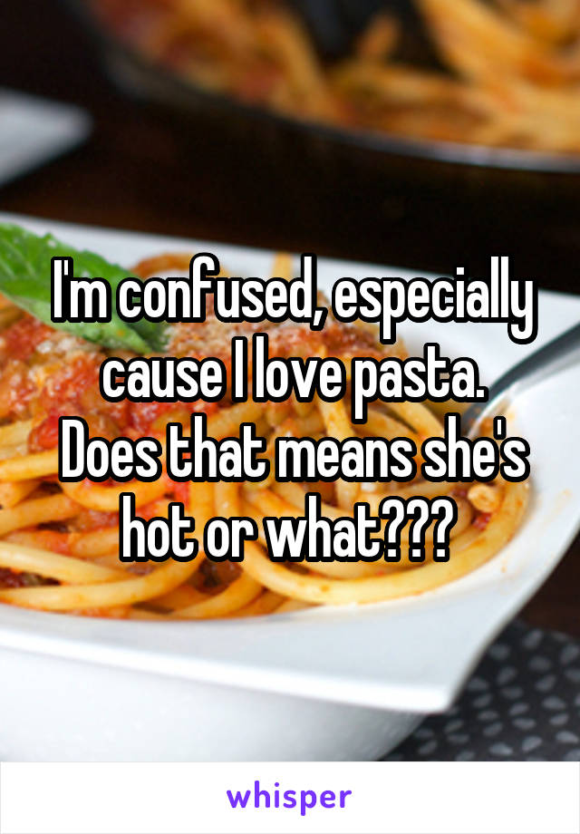 I'm confused, especially cause I love pasta.
Does that means she's hot or what??? 