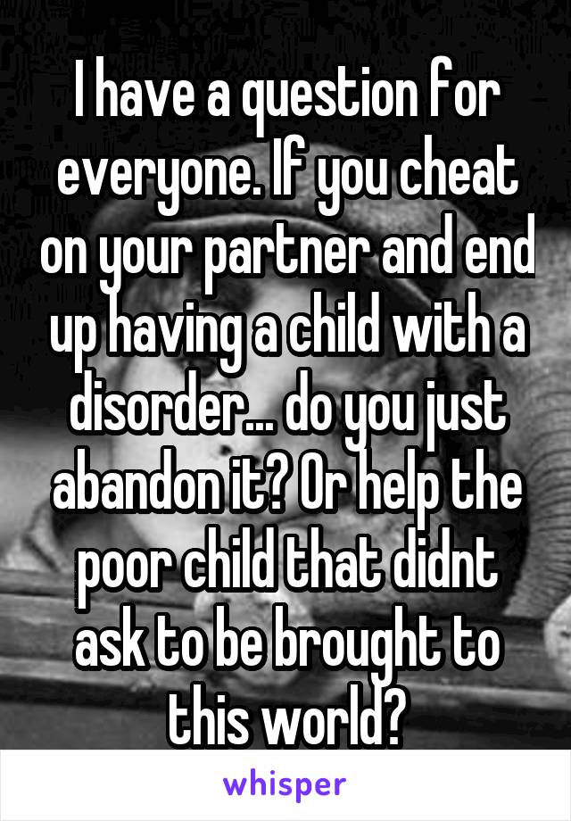 I have a question for everyone. If you cheat on your partner and end up having a child with a disorder... do you just abandon it? Or help the poor child that didnt ask to be brought to this world?