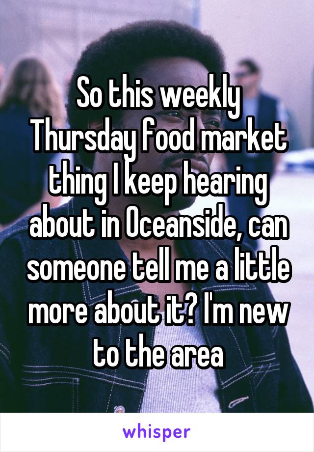 So this weekly Thursday food market thing I keep hearing about in Oceanside, can someone tell me a little more about it? I'm new to the area