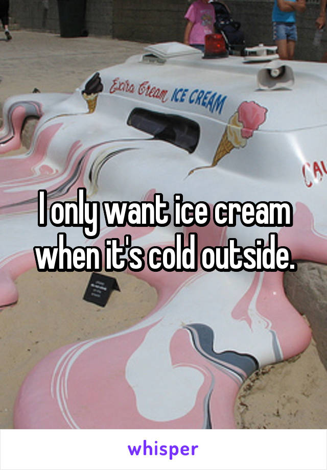 I only want ice cream when it's cold outside.