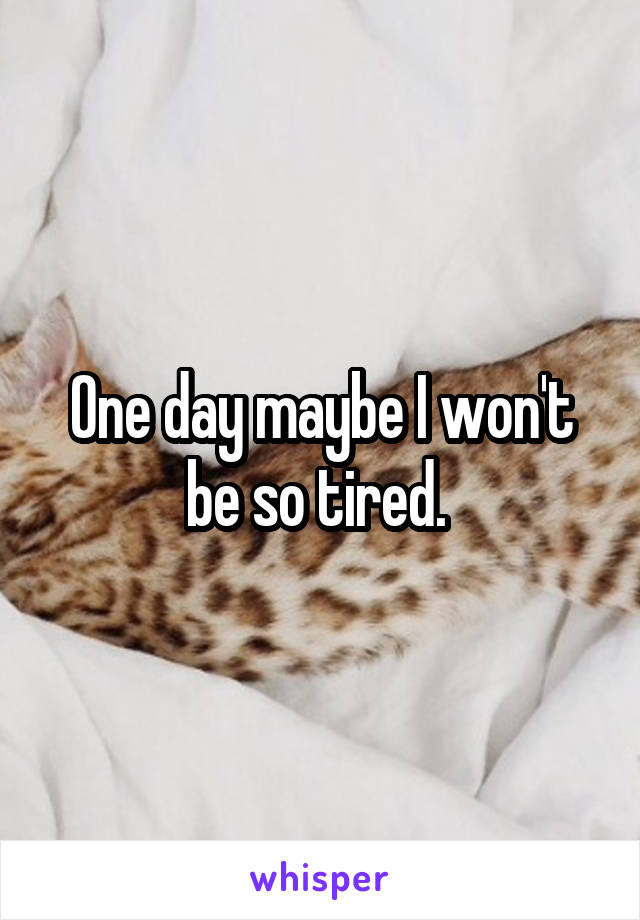 One day maybe I won't be so tired. 