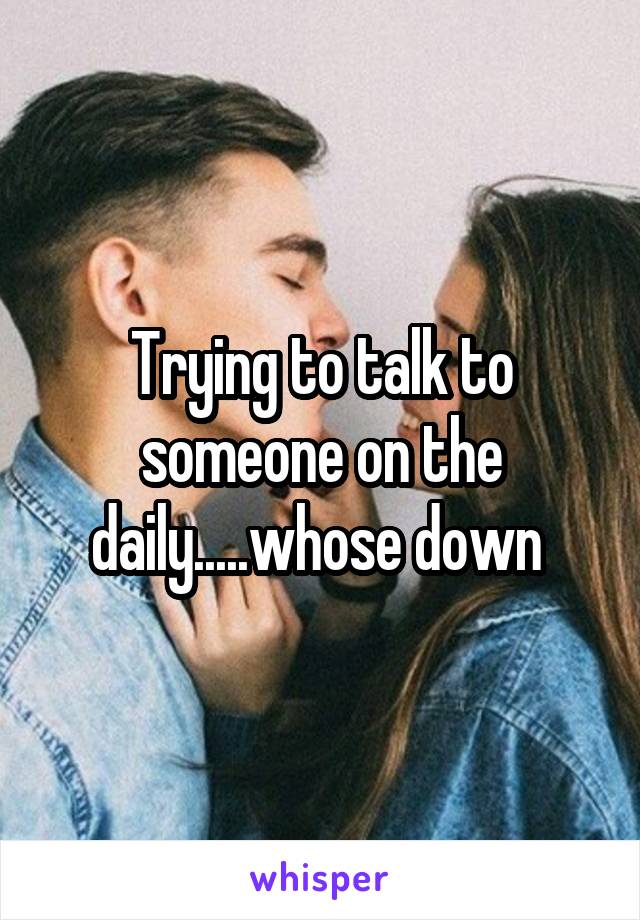 Trying to talk to someone on the daily.....whose down 