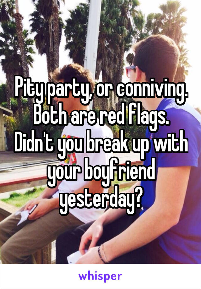 Pity party, or conniving. Both are red flags. Didn't you break up with your boyfriend yesterday?