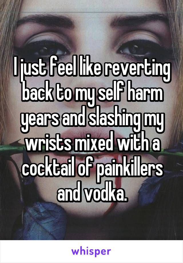 I just feel like reverting back to my self harm years and slashing my wrists mixed with a cocktail of painkillers and vodka.