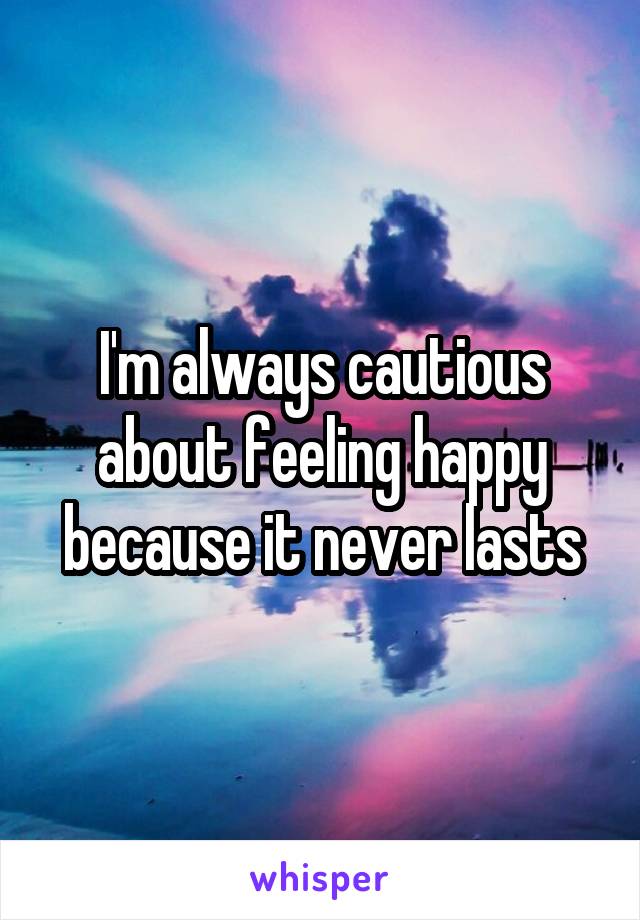 I'm always cautious about feeling happy because it never lasts