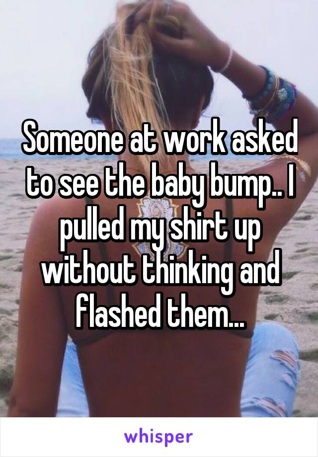 Someone at work asked to see the baby bump.. I pulled my shirt up without thinking and flashed them...