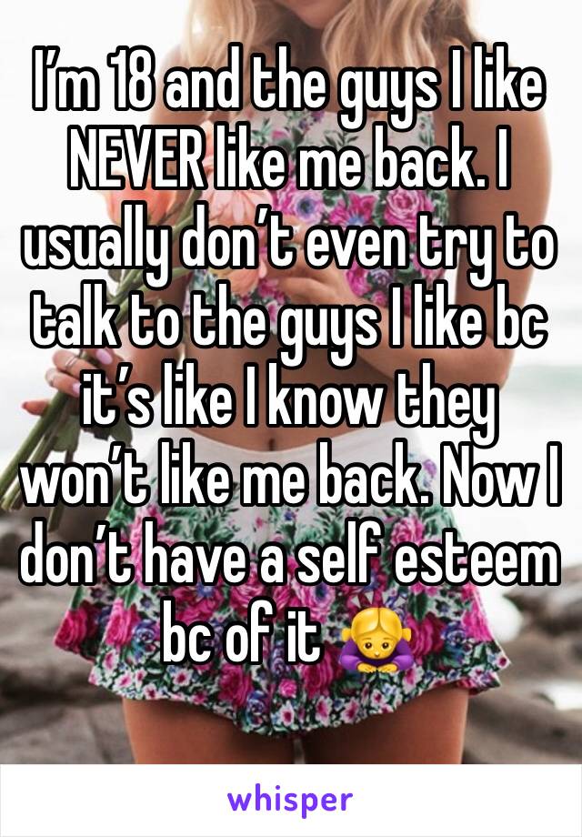 I’m 18 and the guys I like NEVER like me back. I usually don’t even try to talk to the guys I like bc it’s like I know they won’t like me back. Now I don’t have a self esteem bc of it 🙇‍♀️