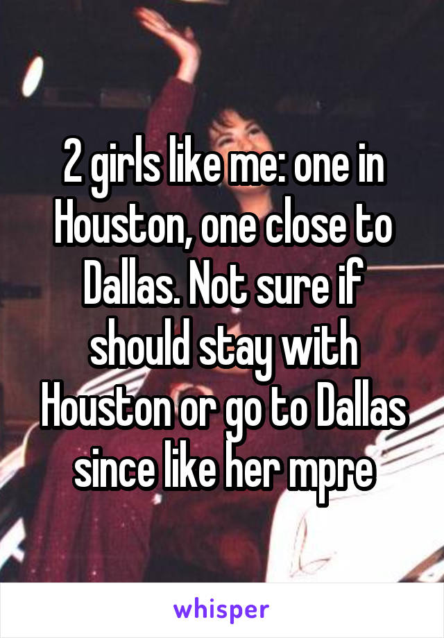 2 girls like me: one in Houston, one close to Dallas. Not sure if should stay with Houston or go to Dallas since like her mpre
