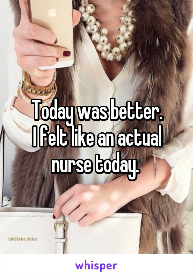 Today was better.
I felt like an actual nurse today. 