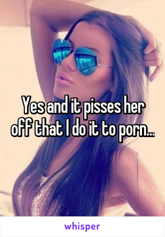 Yes and it pisses her off that I do it to porn...