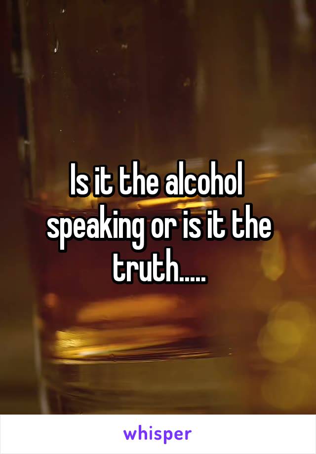 Is it the alcohol  speaking or is it the truth.....