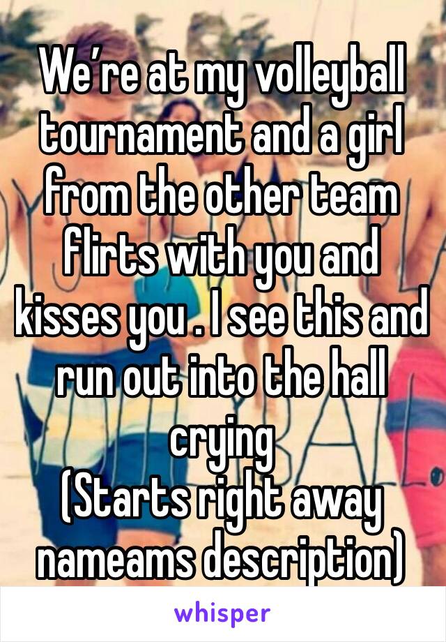 We’re at my volleyball tournament and a girl from the other team flirts with you and kisses you . I see this and run out into the hall crying 
(Starts right away nameams description) 