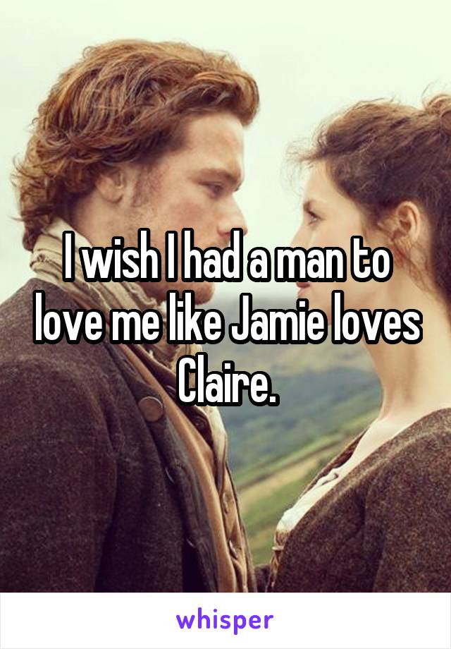 I wish I had a man to love me like Jamie loves Claire.