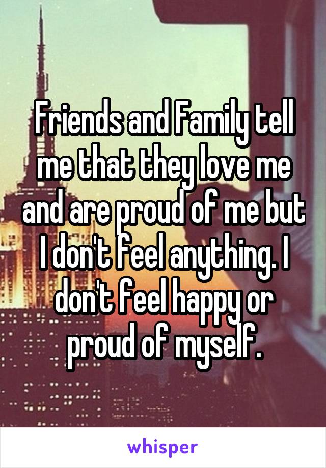 Friends and Family tell me that they love me and are proud of me but I don't feel anything. I don't feel happy or proud of myself.