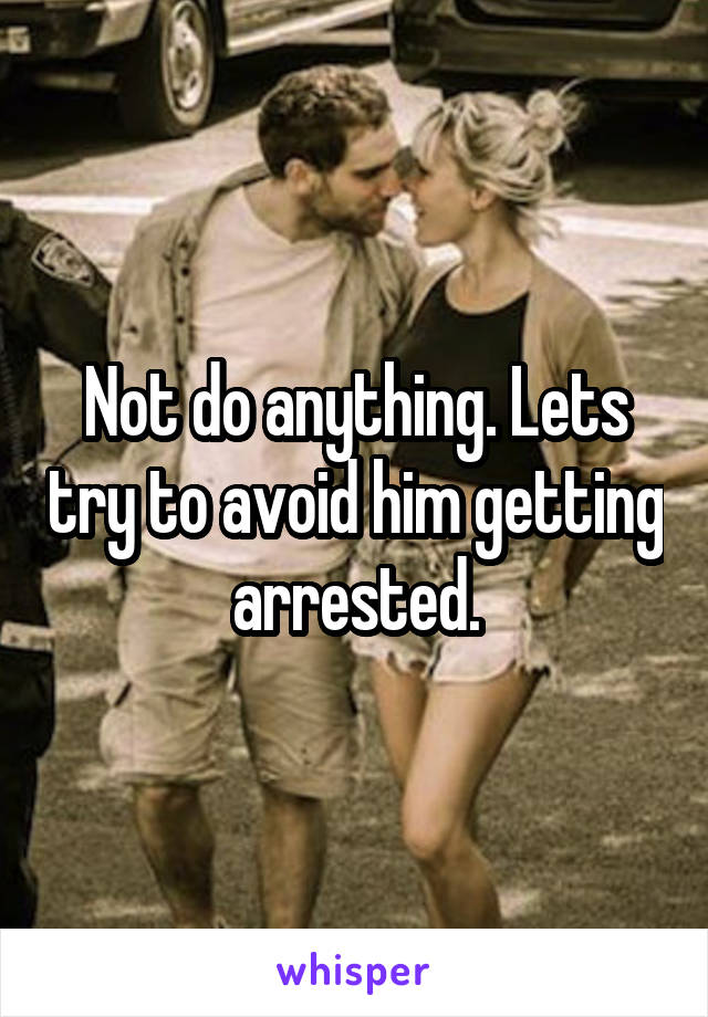Not do anything. Lets try to avoid him getting arrested.
