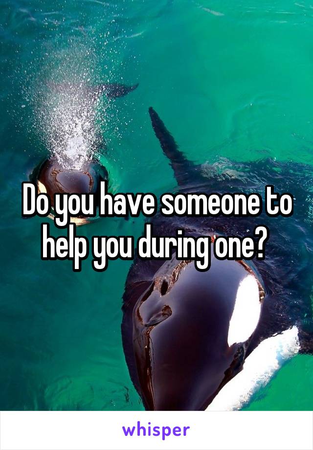 Do you have someone to help you during one? 