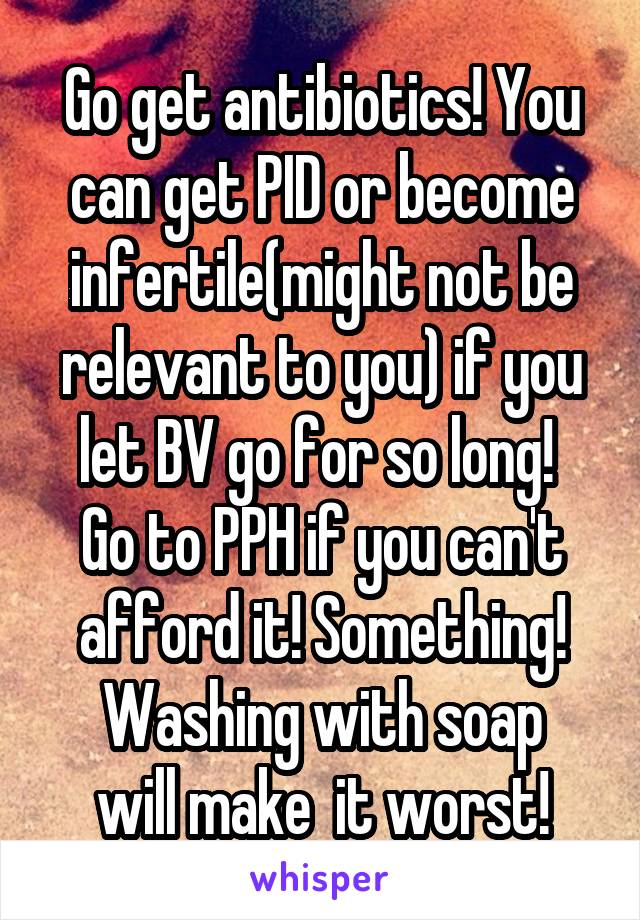 Go get antibiotics! You can get PID or become infertile(might not be relevant to you) if you let BV go for so long! 
Go to PPH if you can't afford it! Something!
Washing with soap will make  it worst!