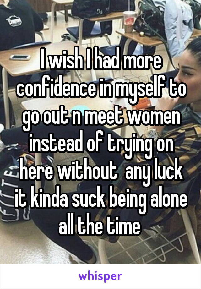 I wish I had more confidence in myself to go out n meet women instead of trying on here without  any luck it kinda suck being alone all the time 