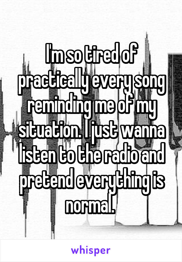 I'm so tired of practically every song reminding me of my situation. I just wanna listen to the radio and pretend everything is normal. 