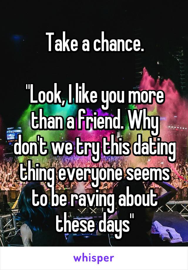 Take a chance.

"Look, I like you more than a friend. Why don't we try this dating thing everyone seems to be raving about these days"