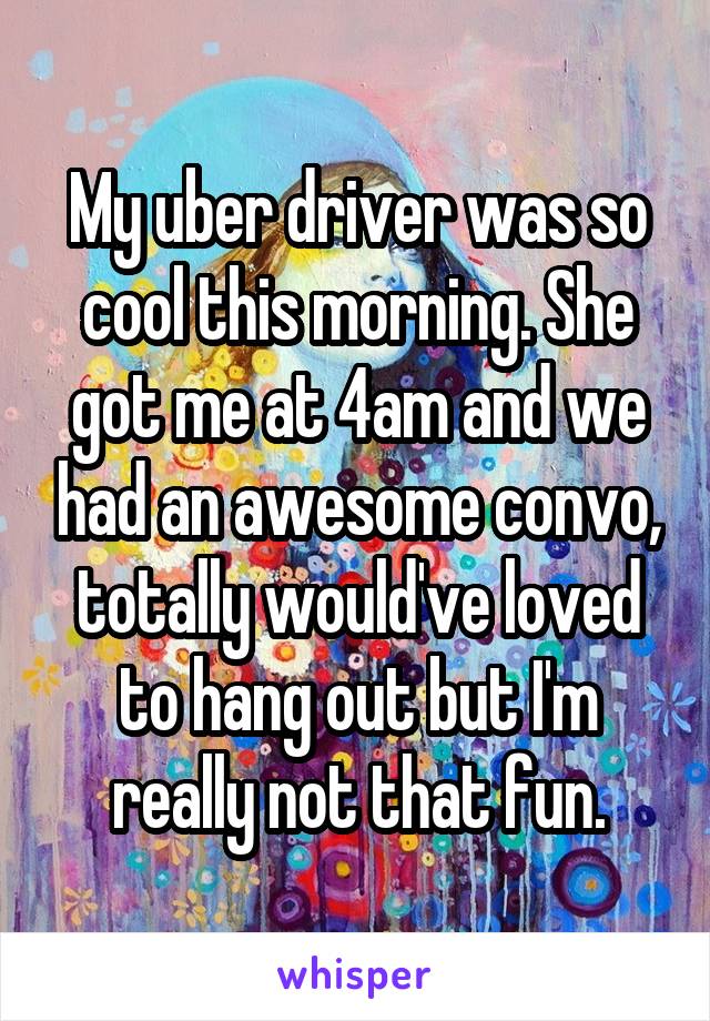My uber driver was so cool this morning. She got me at 4am and we had an awesome convo, totally would've loved to hang out but I'm really not that fun.