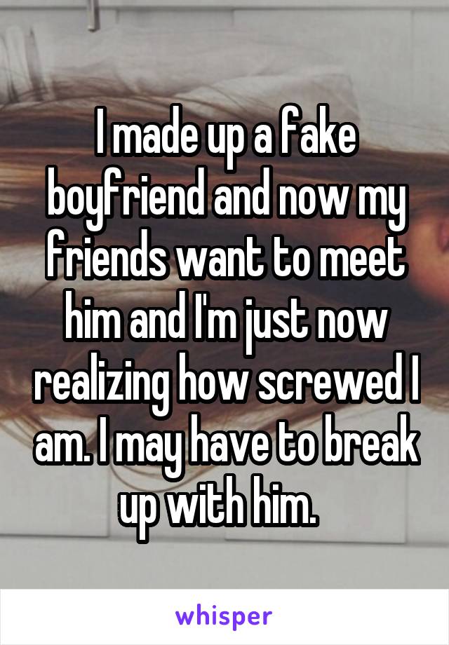 I made up a fake boyfriend and now my friends want to meet him and I'm just now realizing how screwed I am. I may have to break up with him.  