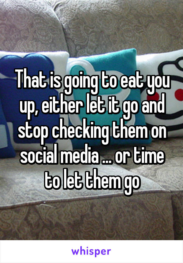 That is going to eat you up, either let it go and stop checking them on social media ... or time to let them go