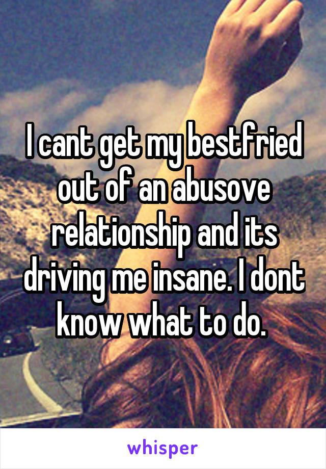 I cant get my bestfried out of an abusove relationship and its driving me insane. I dont know what to do. 