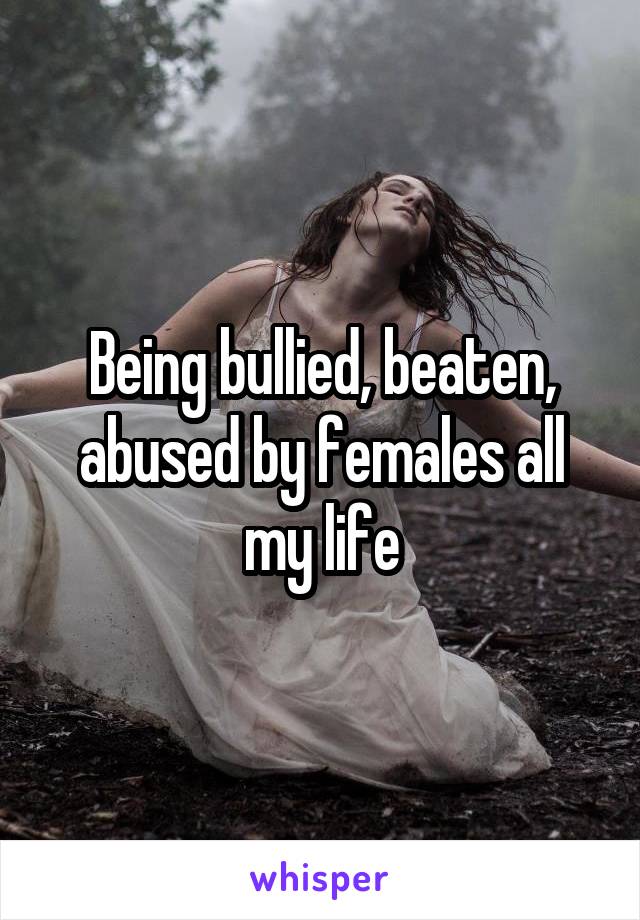 Being bullied, beaten, abused by females all my life