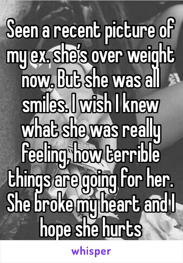 Seen a recent picture of my ex. she’s over weight now. But she was all smiles. I wish I knew what she was really feeling, how terrible things are going for her. She broke my heart and I hope she hurts