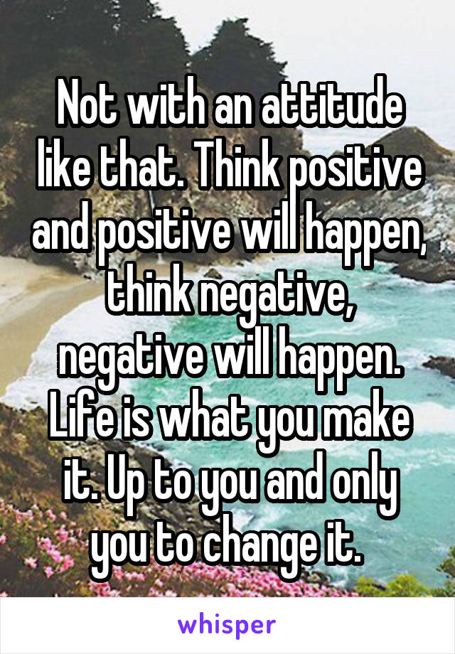 Not with an attitude like that. Think positive and positive will happen, think negative, negative will happen. Life is what you make it. Up to you and only you to change it. 