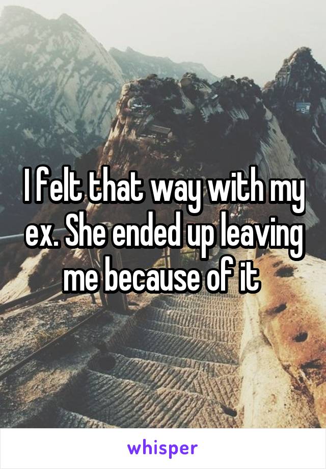 I felt that way with my ex. She ended up leaving me because of it 