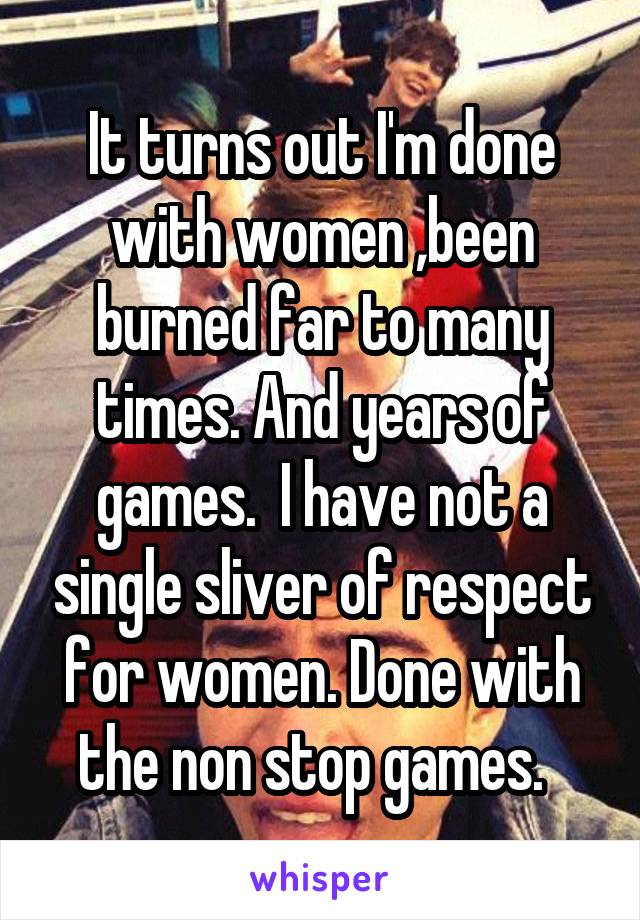 It turns out I'm done with women ,been burned far to many times. And years of games.  I have not a single sliver of respect for women. Done with the non stop games.  