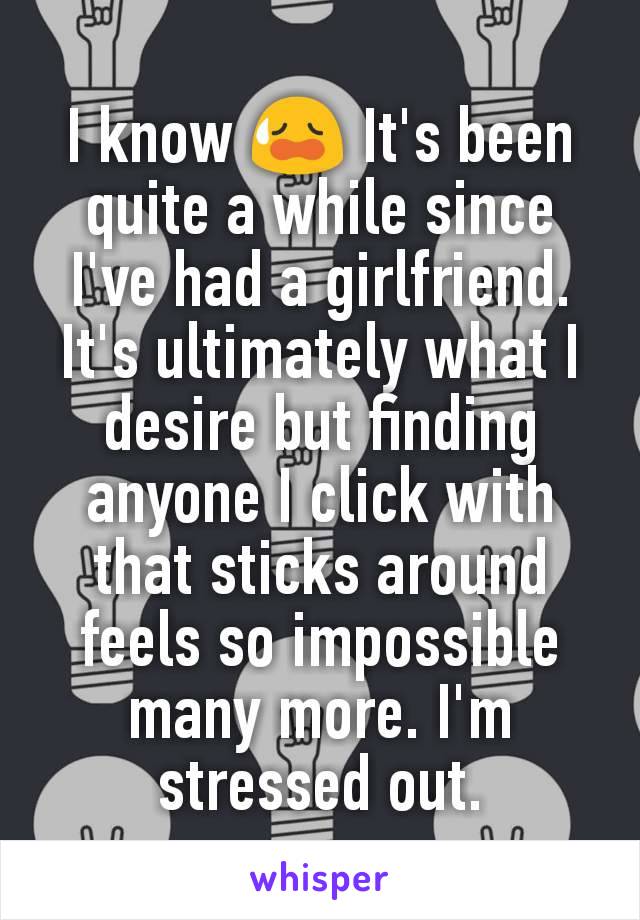 I know 😥 It's been quite a while since I've had a girlfriend. It's ultimately what I desire but finding anyone I click with that sticks around feels so impossible many more. I'm stressed out.
