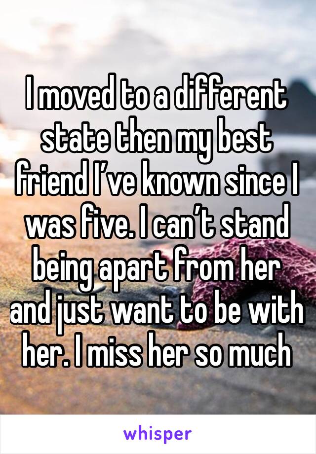 I moved to a different state then my best friend I’ve known since I was five. I can’t stand being apart from her and just want to be with her. I miss her so much
