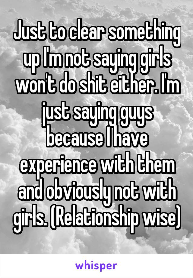 Just to clear something up I'm not saying girls won't do shit either. I'm just saying guys because I have experience with them and obviously not with girls. (Relationship wise) 