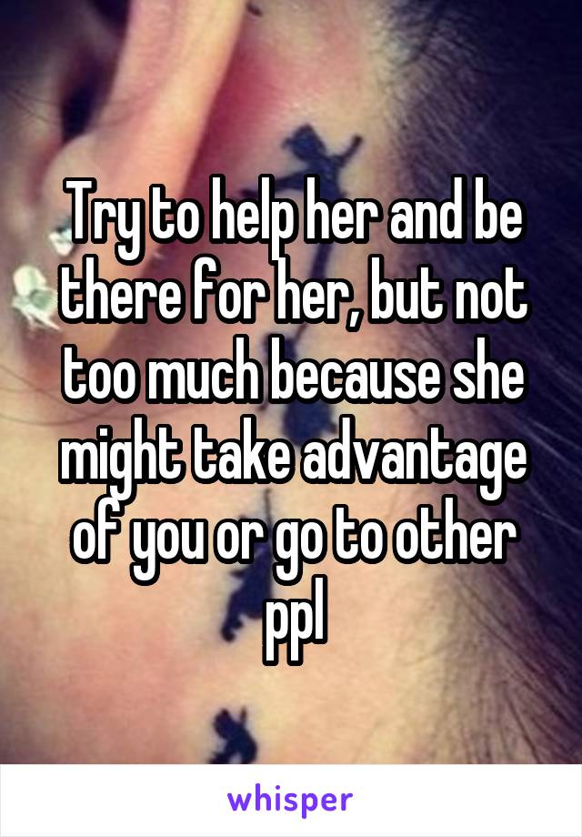 Try to help her and be there for her, but not too much because she might take advantage of you or go to other ppl