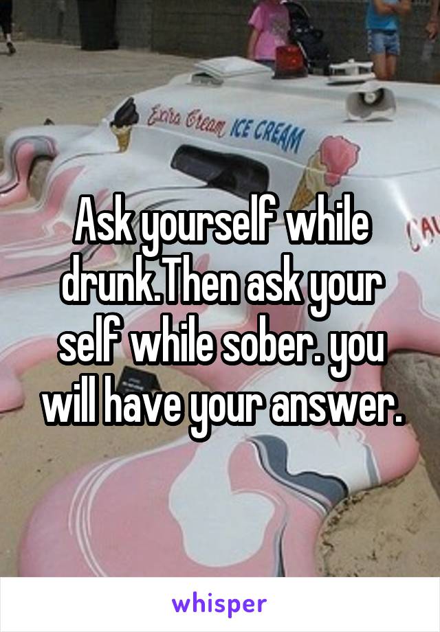 Ask yourself while drunk.Then ask your self while sober. you will have your answer.