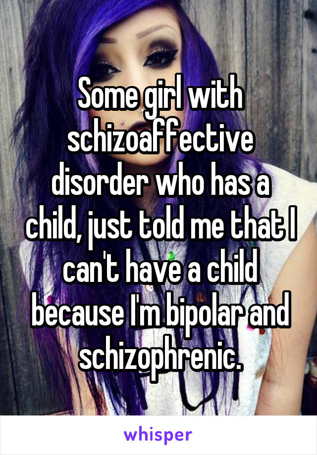 Some girl with schizoaffective disorder who has a child, just told me that I can't have a child because I'm bipolar and schizophrenic.