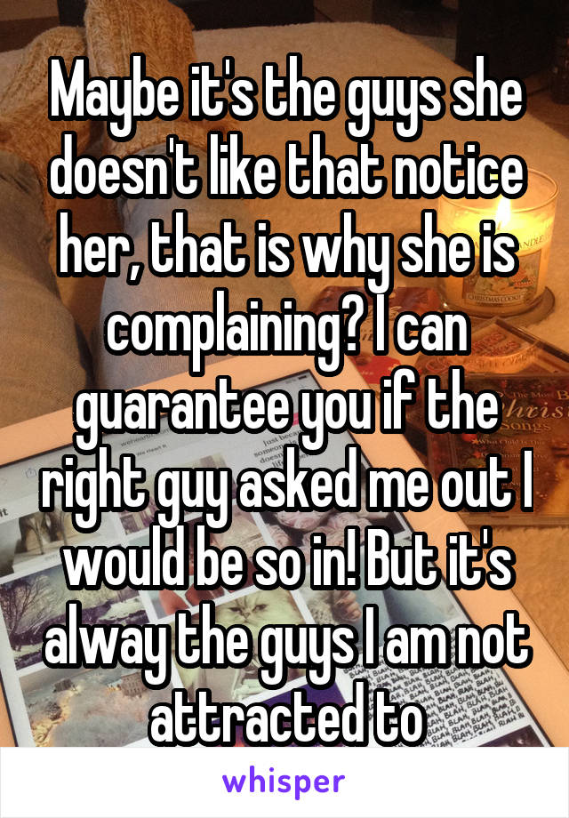 Maybe it's the guys she doesn't like that notice her, that is why she is complaining? I can guarantee you if the right guy asked me out I would be so in! But it's alway the guys I am not attracted to