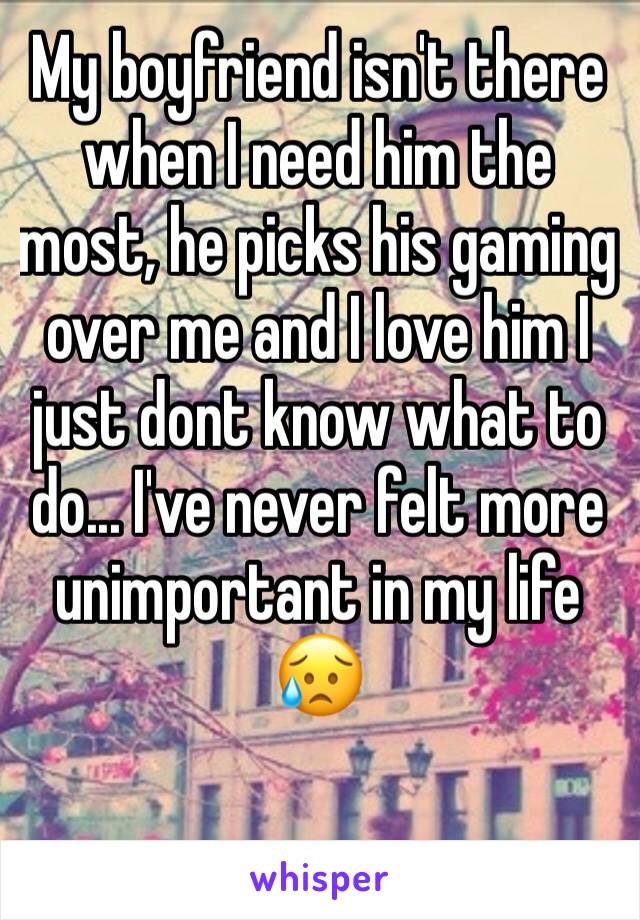 My boyfriend isn't there when I need him the most, he picks his gaming over me and I love him I just dont know what to do... I've never felt more unimportant in my life 😥
