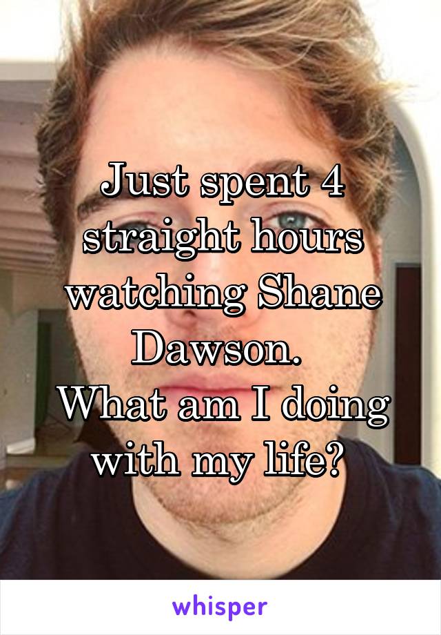 Just spent 4 straight hours watching Shane Dawson. 
What am I doing with my life? 