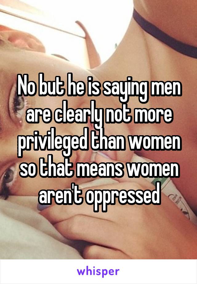 No but he is saying men are clearly not more privileged than women so that means women aren't oppressed
