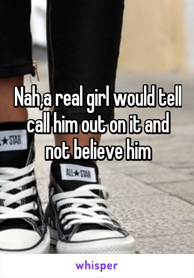 Nah,a real girl would tell call him out on it and not believe him
