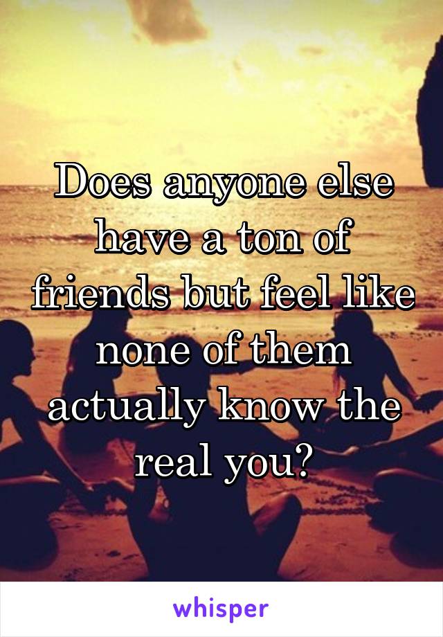 Does anyone else have a ton of friends but feel like none of them actually know the real you?