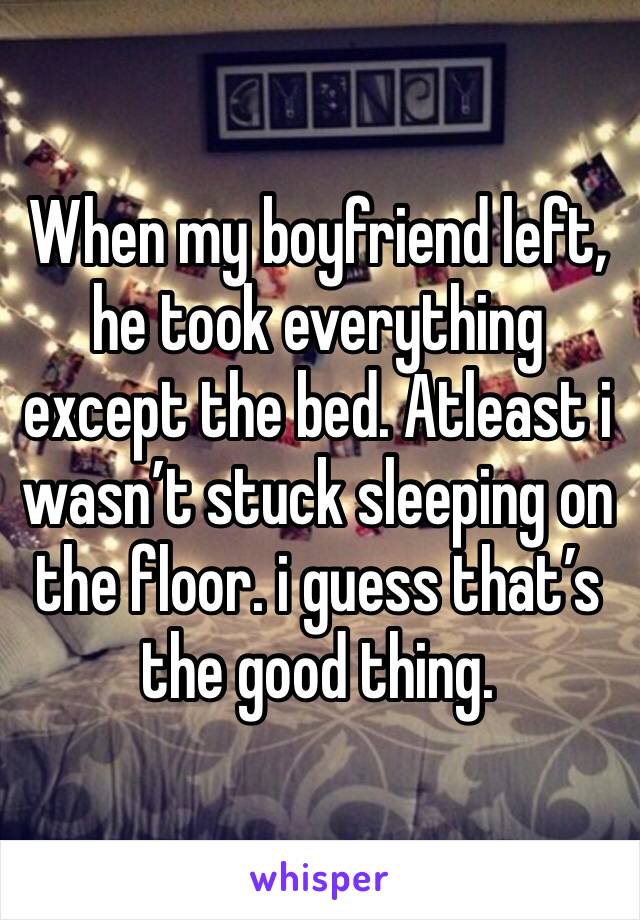 When my boyfriend left, he took everything except the bed. Atleast i wasn’t stuck sleeping on the floor. i guess that’s the good thing. 
