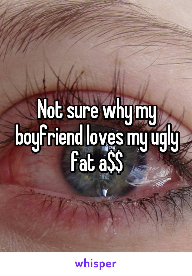 Not sure why my boyfriend loves my ugly fat a$$